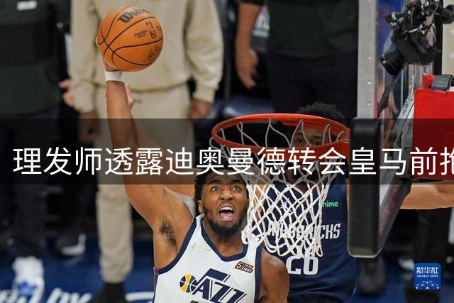 理发师透露迪奥曼德转会皇马前抱病理发细节