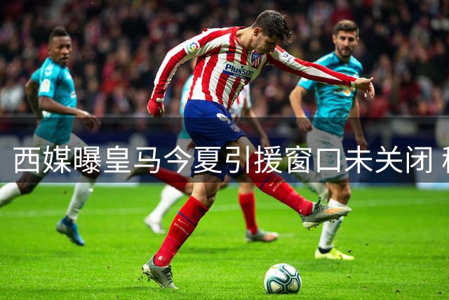 西媒曝皇马今夏引援窗口未关闭 穆帅手中尚有最后拼图