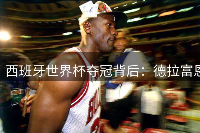 西班牙世界杯夺冠背后：德拉富恩特的"信任革命"如何缔造黄金一代