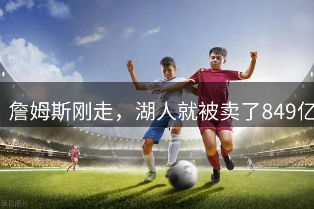 詹姆斯刚走，湖人就被卖了849亿