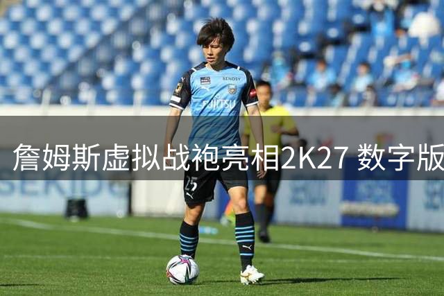 詹姆斯虚拟战袍亮相2K27 数字版"大帝"空降费城主場