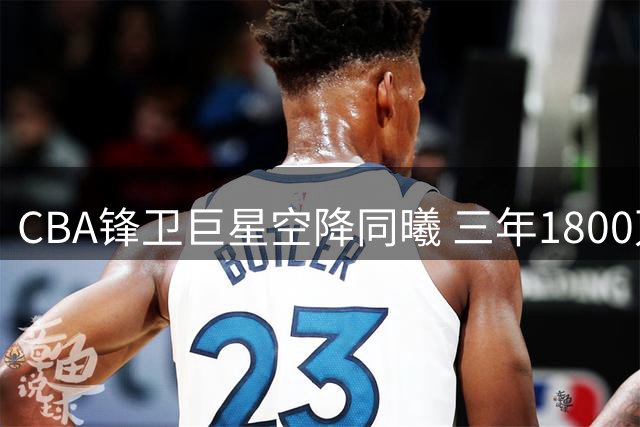 CBA锋卫巨星空降同曦 三年1800万天价续约引爆热议